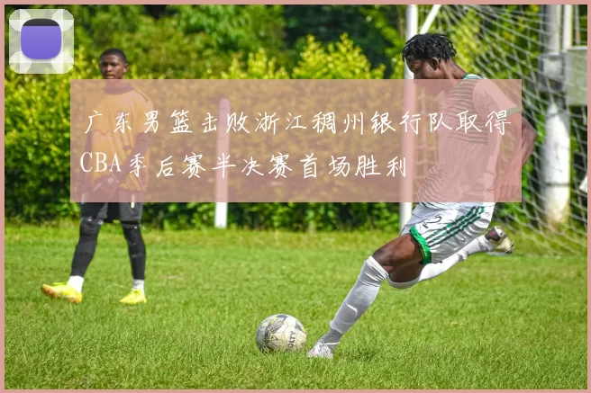 广东男篮击败浙江稠州银行队取得CBA季后赛半决赛首场胜利